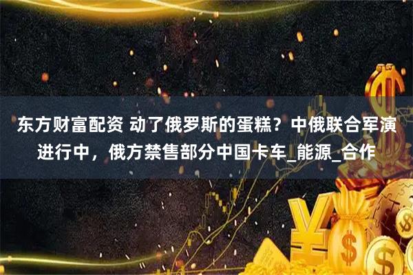 东方财富配资 动了俄罗斯的蛋糕？中俄联合军演进行中，俄方禁售部分中国卡车_能源_合作