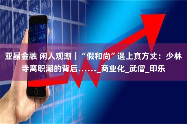 亚晶金融 闲人观潮｜“假和尚”遇上真方丈：少林寺离职潮的背后……_商业化_武僧_印乐