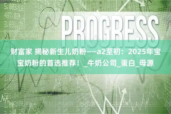 财富家 揭秘新生儿奶粉——a2至初：2025年宝宝奶粉的首选推荐！_牛奶公司_蛋白_母源