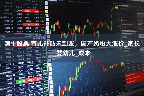 嗨牛股票 育儿补贴未到账，国产奶粉大涨价_家长_婴幼儿_成本