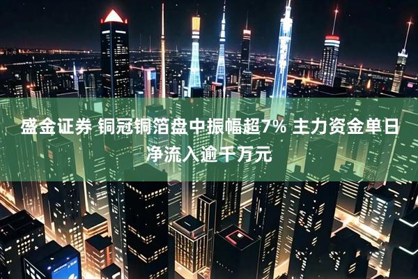 盛金证券 铜冠铜箔盘中振幅超7% 主力资金单日净流入逾千万元