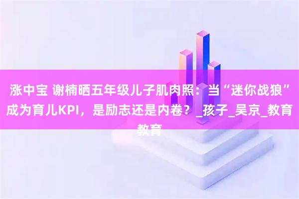 涨中宝 谢楠晒五年级儿子肌肉照:当“迷你战狼”成为育儿KPI,是励志还是内卷?_孩子_吴京_教育