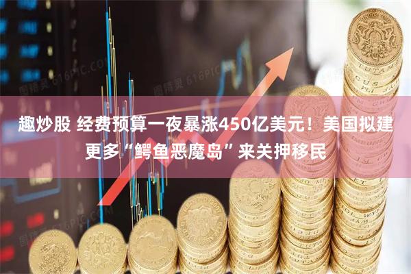 趣炒股 经费预算一夜暴涨450亿美元！美国拟建更多“鳄鱼恶魔岛”来关押移民
