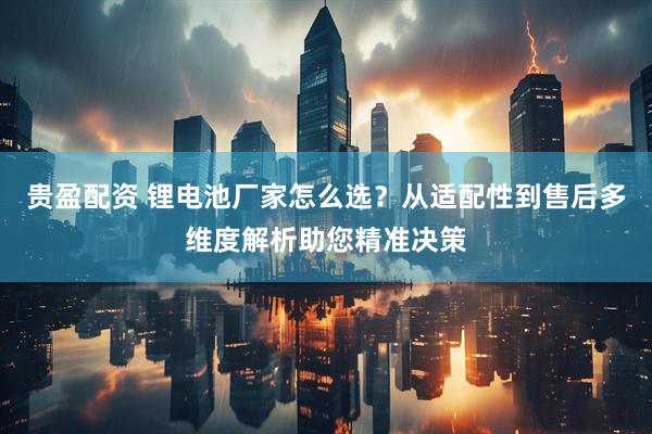 贵盈配资 锂电池厂家怎么选？从适配性到售后多维度解析助您精准决策