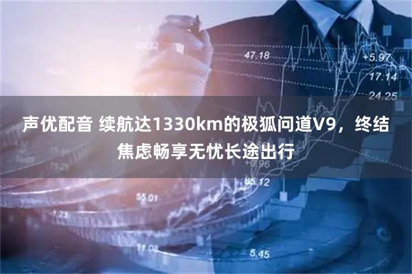 声优配音 续航达1330km的极狐问道V9，终结焦虑畅享无忧长途出行