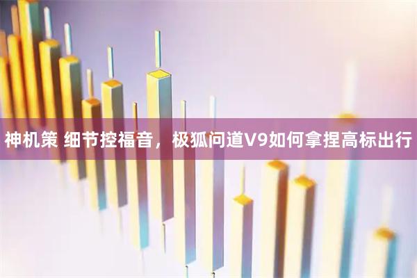 神机策 细节控福音，极狐问道V9如何拿捏高标出行