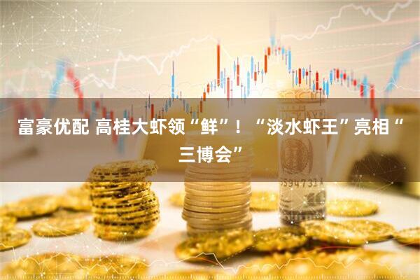 富豪优配 高桂大虾领“鲜”！“淡水虾王”亮相“三博会”
