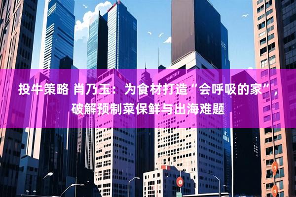 投牛策略 肖乃玉：为食材打造“会呼吸的家”，破解预制菜保鲜与出海难题