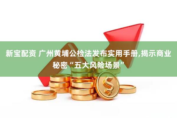 新宝配资 广州黄埔公检法发布实用手册,揭示商业秘密“五大风险场景”