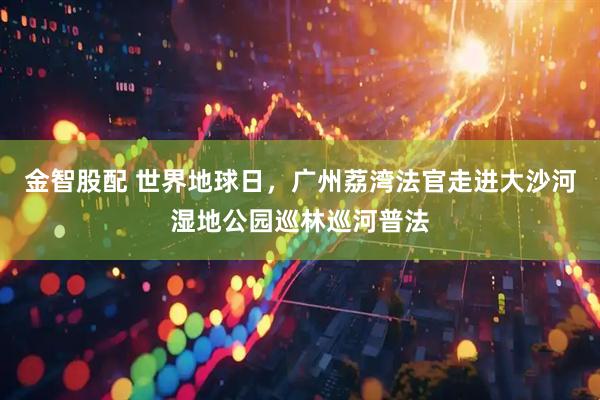 金智股配 世界地球日，广州荔湾法官走进大沙河湿地公园巡林巡河普法