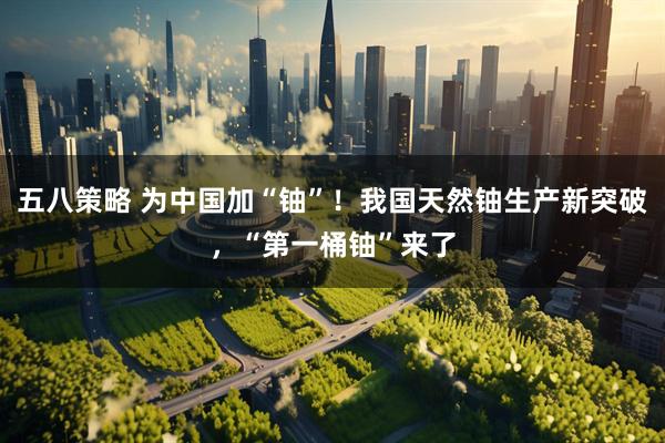 五八策略 为中国加“铀”！我国天然铀生产新突破，“第一桶铀”来了