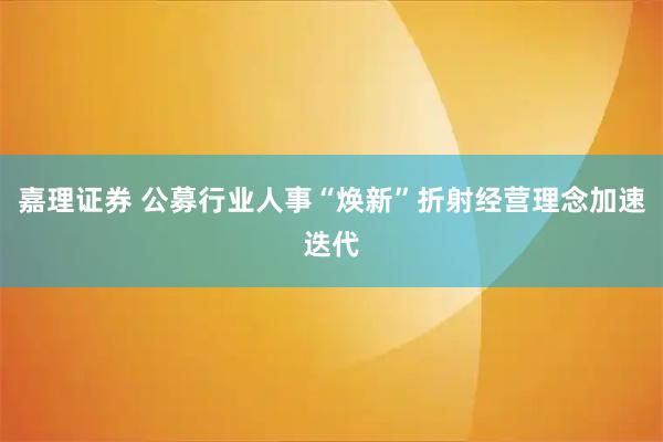 嘉理证券 公募行业人事“焕新”折射经营理念加速迭代