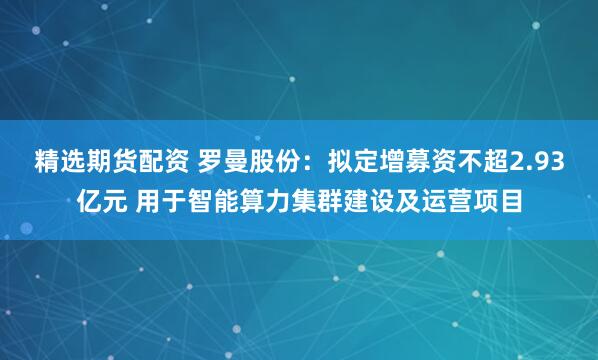 精选期货配资 罗曼股份:拟定增募资不超2.93亿元 用于智能算力集群建设及运营项目