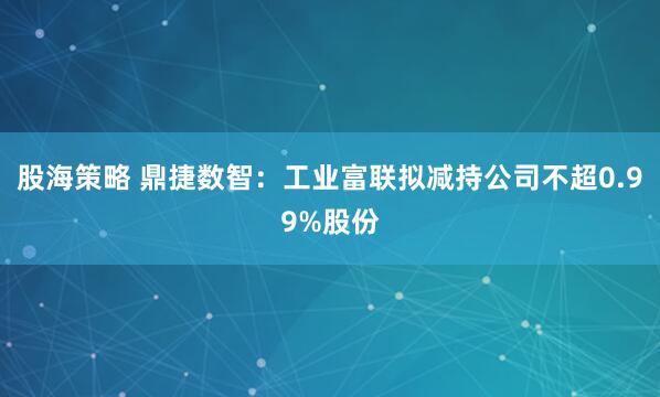 股海策略 鼎捷数智：工业富联拟减持公司不超0.99%股份