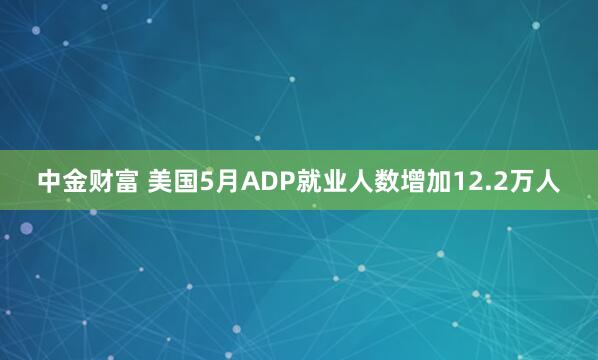 中金财富 美国5月ADP就业人数增加12.2万人