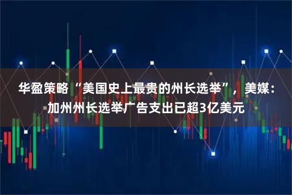 华盈策略 “美国史上最贵的州长选举”，美媒：加州州长选举广告支出已超3亿美元
