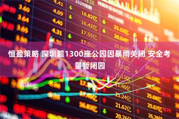 恒盈策略 深圳超1300座公园因暴雨关闭 安全考量暂闭园