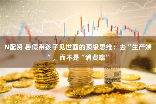 N配资 暑假带孩子见世面的顶级思维：去“生产端”，而不是“消费端”