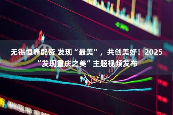 无锡恒鑫配资 发现“最美”，共创美好！2025“发现重庆之美”主题视频发布