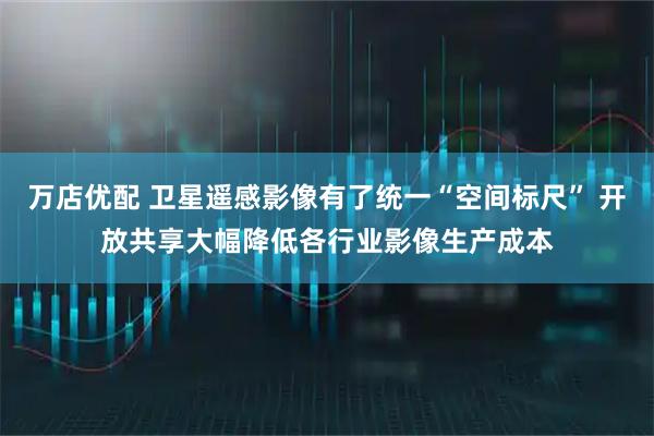 万店优配 卫星遥感影像有了统一“空间标尺” 开放共享大幅降低各行业影像生产成本