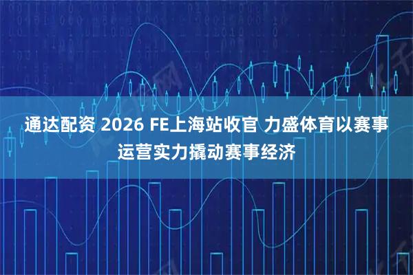 通达配资 2026 FE上海站收官 力盛体育以赛事运营实力撬动赛事经济